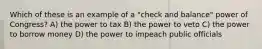 Which of these is an example of a "check and balance" power of Congress? A) the power to tax B) the power to veto C) the power to borrow money D) the power to impeach public officials