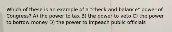 Which of these is an example of a "check and balance" power of Congress? A) the power to tax B) the power to veto C) the power to borrow money D) the power to impeach public officials