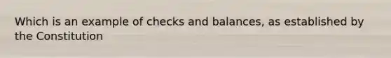 Which is an example of checks and balances, as established by the Constitution