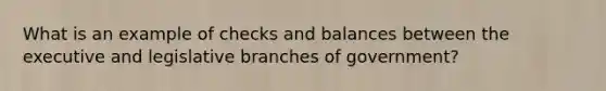 What is an example of checks and balances between the executive and legislative branches of government?