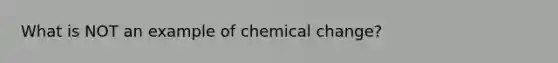 What is NOT an example of chemical change?