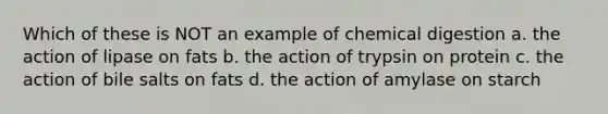 Which of these is NOT an example of chemical digestion a. the action of lipase on fats b. the action of trypsin on protein c. the action of bile salts on fats d. the action of amylase on starch