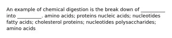 An example of chemical digestion is the break down of __________ into __________. amino acids; proteins nucleic acids; nucleotides fatty acids; cholesterol proteins; nucleotides polysaccharides; amino acids