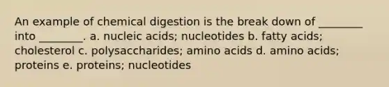 An example of chemical digestion is the break down of ________ into ________. a. nucleic acids; nucleotides b. fatty acids; cholesterol c. polysaccharides; <a href='https://www.questionai.com/knowledge/k9gb720LCl-amino-acids' class='anchor-knowledge'>amino acids</a> d. amino acids; proteins e. proteins; nucleotides