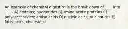 An example of chemical digestion is the break down of ____ into ____. A) proteins; nucleotides B) amino acids; proteins C) polysaccharides; amino acids D) nucleic acids; nucleotides E) fatty acids; cholesterol