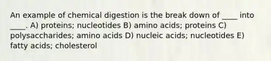 An example of chemical digestion is the break down of ____ into ____. A) proteins; nucleotides B) <a href='https://www.questionai.com/knowledge/k9gb720LCl-amino-acids' class='anchor-knowledge'>amino acids</a>; proteins C) polysaccharides; amino acids D) nucleic acids; nucleotides E) fatty acids; cholesterol