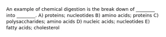 An example of chemical digestion is the break down of ________ into ________. A) proteins; nucleotides B) amino acids; proteins C) polysaccharides; amino acids D) nucleic acids; nucleotides E) fatty acids; cholesterol