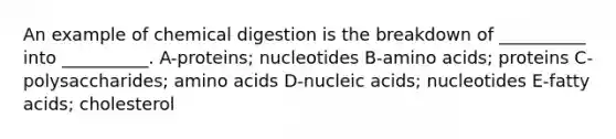 An example of chemical digestion is the breakdown of __________ into __________. A-proteins; nucleotides B-<a href='https://www.questionai.com/knowledge/k9gb720LCl-amino-acids' class='anchor-knowledge'>amino acids</a>; proteins C-polysaccharides; amino acids D-nucleic acids; nucleotides E-fatty acids; cholesterol