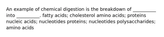 An example of chemical digestion is the breakdown of __________ into __________. fatty acids; cholesterol amino acids; proteins nucleic acids; nucleotides proteins; nucleotides polysaccharides; amino acids