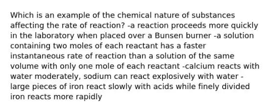 Which is an example of the chemical nature of substances affecting the rate of reaction? -a reaction proceeds more quickly in the laboratory when placed over a Bunsen burner -a solution containing two moles of each reactant has a faster instantaneous rate of reaction than a solution of the same volume with only one mole of each reactant -calcium reacts with water moderately, sodium can react explosively with water -large pieces of iron react slowly with acids while finely divided iron reacts more rapidly