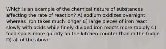 Which is an example of the chemical nature of substances affecting the rate of reaction? A) sodium oxidizes overnight whereas iron takes much longer B) large pieces of iron react slowly with acids while finely divided iron reacts more rapidly C) food spoils more quickly on the kitchen counter than in the fridge D) all of the above