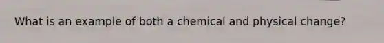 What is an example of both a chemical and physical change?