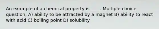 An example of a chemical property is ____. Multiple choice question. A) ability to be attracted by a magnet B) ability to react with acid C) boiling point D) solubility