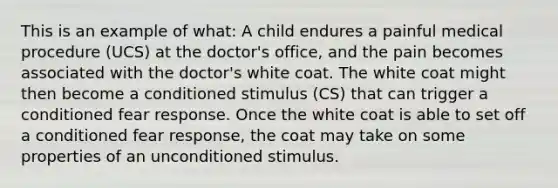 This is an example of what: A child endures a painful medical procedure (UCS) at the doctor's office, and the pain becomes associated with the doctor's white coat. The white coat might then become a conditioned stimulus (CS) that can trigger a conditioned fear response. Once the white coat is able to set off a conditioned fear response, the coat may take on some properties of an unconditioned stimulus.