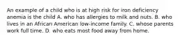 An example of a child who is at high risk for iron deficiency anemia is the child A. who has allergies to milk and nuts. B. who lives in an African American low-income family. C. whose parents work full time. D. who eats most food away from home.