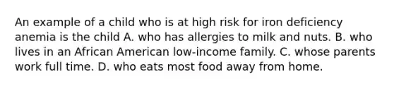 An example of a child who is at high risk for iron deficiency anemia is the child A. who has allergies to milk and nuts. B. who lives in an African American low-income family. C. whose parents work full time. D. who eats most food away from home.