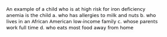 An example of a child who is at high risk for iron deficiency anemia is the child a. who has allergies to milk and nuts b. who lives in an African American low-income family c. whose parents work full time d. who eats most food away from home