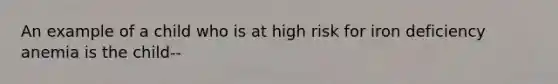 An example of a child who is at high risk for iron deficiency anemia is the child--
