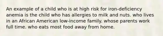 An example of a child who is at high risk for iron-deficiency anemia is the child who has allergies to milk and nuts. who lives in an African American low-income family. whose parents work full time. who eats most food away from home.