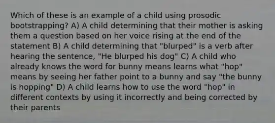 Which of these is an example of a child using prosodic bootstrapping? A) A child determining that their mother is asking them a question based on her voice rising at the end of the statement B) A child determining that "blurped" is a verb after hearing the sentence, "He blurped his dog" C) A child who already knows the word for bunny means learns what "hop" means by seeing her father point to a bunny and say "the bunny is hopping" D) A child learns how to use the word "hop" in different contexts by using it incorrectly and being corrected by their parents