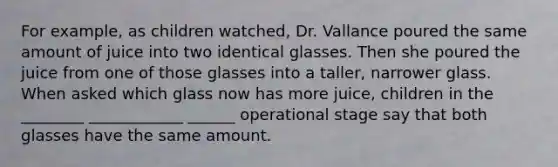 For example, as children watched, Dr. Vallance poured the same amount of juice into two identical glasses. Then she poured the juice from one of those glasses into a taller, narrower glass. When asked which glass now has more juice, children in the ________ ____________ ______ operational stage say that both glasses have the same amount.