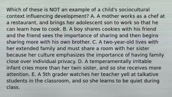 Which of these is NOT an example of a child's sociocultural context influencing development? A. A mother works as a chef at a restaurant, and brings her adolescent son to work so that he can learn how to cook. B. A boy shares cookies with his friend and the friend sees the importance of sharing and then begins sharing more with his own brother. C. A two-year-old lives with her extended family and must share a room with her sister because her culture emphasizes the importance of having family close over individual privacy. D. A temperamentally irritable infant cries more than her twin sister, and so she receives more attention. E. A 5th grader watches her teacher yell at talkative students in the classroom, and so she learns to be quiet during class.