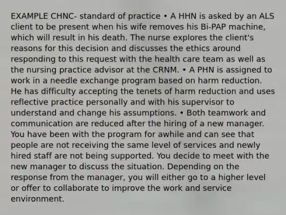 EXAMPLE CHNC- standard of practice • A HHN is asked by an ALS client to be present when his wife removes his Bi-PAP machine, which will result in his death. The nurse explores the client's reasons for this decision and discusses the ethics around responding to this request with the health care team as well as the nursing practice advisor at the CRNM. • A PHN is assigned to work in a needle exchange program based on harm reduction. He has difficulty accepting the tenets of harm reduction and uses reflective practice personally and with his supervisor to understand and change his assumptions. • Both teamwork and communication are reduced after the hiring of a new manager. You have been with the program for awhile and can see that people are not receiving the same level of services and newly hired staff are not being supported. You decide to meet with the new manager to discuss the situation. Depending on the response from the manager, you will either go to a higher level or offer to collaborate to improve the work and service environment.