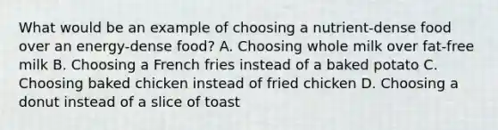 What would be an example of choosing a nutrient-dense food over an energy-dense food? A. Choosing whole milk over fat-free milk B. Choosing a French fries instead of a baked potato C. Choosing baked chicken instead of fried chicken D. Choosing a donut instead of a slice of toast