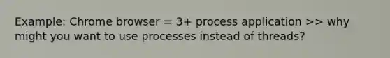 Example: Chrome browser = 3+ process application >> why might you want to use processes instead of threads?