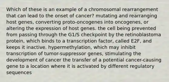 Which of these is an example of a chromosomal rearrangement that can lead to the onset of cancer? mutating and rearranging host genes, converting proto-oncogenes into oncogenes, or altering the expression of host genes. the cell being prevented from passing through the G1/S checkpoint by the retinoblastoma protein, which binds to a transcription factor, called E2F, and keeps it inactive. hypermethylation, which may inhibit transcription of tumor-suppressor genes, stimulating the development of cancer the transfer of a potential cancer-causing gene to a location where it is activated by different regulatory sequences