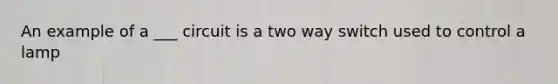 An example of a ___ circuit is a two way switch used to control a lamp