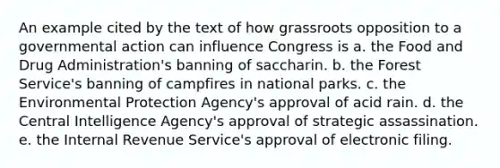 An example cited by the text of how grassroots opposition to a governmental action can influence Congress is a. the Food and Drug Administration's banning of saccharin. b. the Forest Service's banning of campfires in national parks. c. the Environmental Protection Agency's approval of acid rain. d. the Central Intelligence Agency's approval of strategic assassination. e. the Internal Revenue Service's approval of electronic filing.