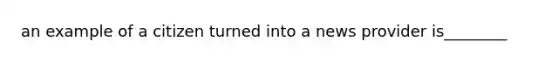 an example of a citizen turned into a news provider is________