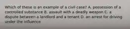 Which of these is an example of a civil case? A. possession of a controlled substance B. assault with a deadly weapon C. a dispute between a landlord and a tenant D. an arrest for driving under the influence