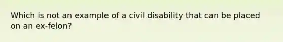 Which is not an example of a civil disability that can be placed on an ex-felon?