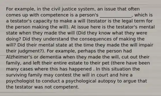 For example, in the civil justice system, an issue that often comes up with competence is a person's ______________, which is a testator's capacity to make a will (testator is the legal term for the person making the will). At issue here is the testator's mental state when they made the will (Did they know what they were doing? Did they understand the consequences of making the will? Did their mental state at the time they made the will impair their judgment?). For example, perhaps the person had Alzheimer's or dementia when they made the will, cut out their family, and left their entire estate to their pet (there have been many cases where this has happened . In this situation the surviving family may contest the will in court and hire a psychologist to conduct a psychological autopsy to argue that the testator was not competent.