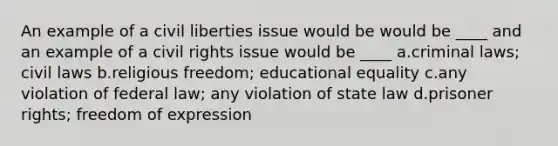 An example of a civil liberties issue would be would be ____ and an example of a civil rights issue would be ____ a.criminal laws; civil laws b.religious freedom; educational equality c.any violation of federal law; any violation of state law d.prisoner rights; freedom of expression