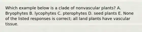 Which example below is a clade of non<a href='https://www.questionai.com/knowledge/kbaUXKuBoK-vascular-plants' class='anchor-knowledge'>vascular plants</a>? A. Bryophytes B. lycophytes C. pterophytes D. seed plants E. None of the listed responses is correct; all land plants have <a href='https://www.questionai.com/knowledge/k1HVFq17mo-vascular-tissue' class='anchor-knowledge'>vascular tissue</a>.