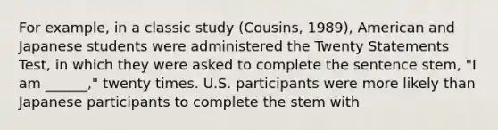 For example, in a classic study (Cousins, 1989), American and Japanese students were administered the Twenty Statements Test, in which they were asked to complete the sentence stem, "I am ______," twenty times. U.S. participants were more likely than Japanese participants to complete the stem with