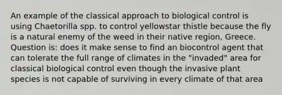 An example of the classical approach to biological control is using Chaetorilla spp. to control yellowstar thistle because the fly is a natural enemy of the weed in their native region, Greece. Question is: does it make sense to find an biocontrol agent that can tolerate the full range of climates in the "invaded" area for classical biological control even though the invasive plant species is not capable of surviving in every climate of that area