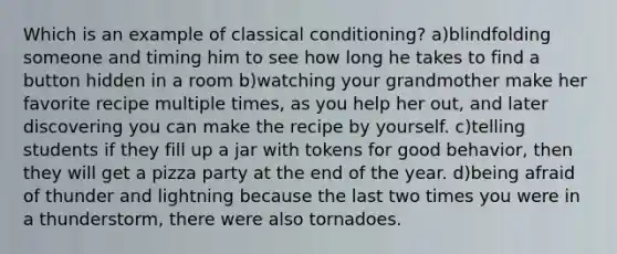 Which is an example of classical conditioning? a)blindfolding someone and timing him to see how long he takes to find a button hidden in a room b)watching your grandmother make her favorite recipe multiple times, as you help her out, and later discovering you can make the recipe by yourself. c)telling students if they fill up a jar with tokens for good behavior, then they will get a pizza party at the end of the year. d)being afraid of thunder and lightning because the last two times you were in a thunderstorm, there were also tornadoes.