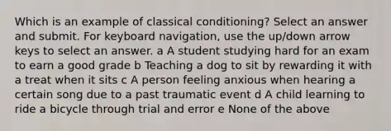 Which is an example of classical conditioning? Select an answer and submit. For keyboard navigation, use the up/down arrow keys to select an answer. a A student studying hard for an exam to earn a good grade b Teaching a dog to sit by rewarding it with a treat when it sits c A person feeling anxious when hearing a certain song due to a past traumatic event d A child learning to ride a bicycle through trial and error e None of the above