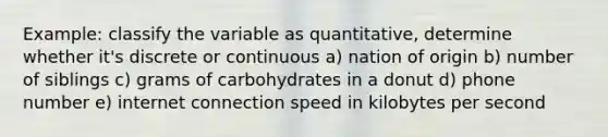 Example: classify the variable as quantitative, determine whether it's discrete or continuous a) nation of origin b) number of siblings c) grams of carbohydrates in a donut d) phone number e) internet connection speed in kilobytes per second