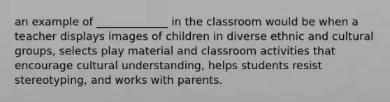 an example of _____________ in the classroom would be when a teacher displays images of children in diverse ethnic and cultural groups, selects play material and classroom activities that encourage cultural understanding, helps students resist stereotyping, and works with parents.