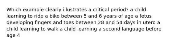 Which example clearly illustrates a critical period? a child learning to ride a bike between 5 and 6 years of age a fetus developing fingers and toes between 28 and 54 days in utero a child learning to walk a child learning a second language before age 4