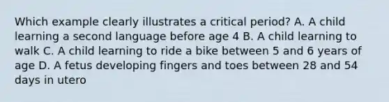 Which example clearly illustrates a critical period? A. A child learning a second language before age 4 B. A child learning to walk C. A child learning to ride a bike between 5 and 6 years of age D. A fetus developing fingers and toes between 28 and 54 days in utero