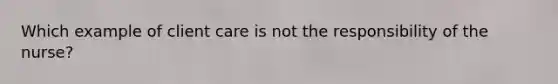 Which example of client care is not the responsibility of the nurse?