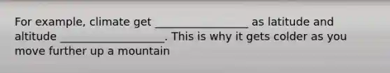 For example, climate get _________________ as latitude and altitude ___________________. This is why it gets colder as you move further up a mountain