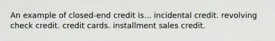 An example of closed-end credit is... incidental credit. revolving check credit. credit cards. installment sales credit.