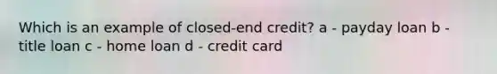 Which is an example of closed-end credit? a - payday loan b - title loan c - home loan d - credit card